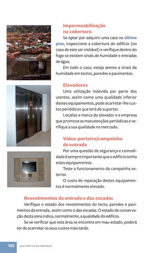 102 guia prático da habitação 
Impermeabilização 
na cobertura 
Se optar por adquirir uma casa no último 
piso, inspeccione a cobertura do edifício (no 
caso de este ser visitável) e verifique dentro do 
fogo se existem sinais de humidade e entradas 
de água. 
Em todo o caso, esteja atento a sinais de 
humidade em tectos, paredes e pavimentos. 
Elevadores 
Uma utilização indevida por parte dos 
utentes, assim como uma qualidade inferior 
destes equipamentos, pode acarretar‑lhe cus-tos 
periódicos que terá de suportar. 
Localize a marca do elevador e a empresa 
que promove as manutenções periódicas e ve-rifique 
a sua qualidade no mercado. 
Vídeo-porteiro/campainha 
de entrada 
Por uma questão de segurança e comodi-dade 
é sempre importante que o edifício tenha 
estes equipamentos. 
Teste o funcionamento da campainha ex-terior. 
O custo de reparação destes equipamen-tos 
é normalmente elevado. 
Revestimentos da entrada e das escadas 
Verifique o estado dos revestimentos do tecto, paredes e pavi-mentos 
da entrada, assim como o das escadas. O estado de conserva-ção 
desta zona indica, normalmente, a qualidade do edifício. 
Se se verificar que esta área se encontra em mau-estado, poderá 
ter de acarretar os seus custos mais tarde. 
 