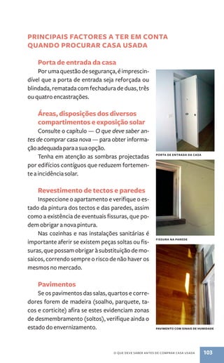 principais factore s a ter em conta 
quando procurar casa usada 
Porta de entrada da casa 
Por uma questão de segurança, é imprescin-dível 
que a porta de entrada seja reforçada ou 
blindada, rematada com fechadura de duas, três 
ou quatro encastrações. 
Áreas, disposições dos diversos 
compartimentos e exposição solar 
Consulte o capítulo — O que deve saber an-tes 
de comprar casa nova — para obter informa-ção 
adequada para a sua opção. 
Tenha em atenção as sombras projectadas 
por edifícios contíguos que reduzem fortemen-te 
a incidência solar. 
Revestimento de tectos e paredes 
Inspeccione o apartamento e verifique o es-tado 
da pintura dos tectos e das paredes, assim 
como a existência de eventuais fissuras, que po-dem 
obrigar a nova pintura. 
Nas cozinhas e nas instalações sanitárias é 
importante aferir se existem peças soltas ou fis-suras, 
que possam obrigar à substituição de mo-saicos, 
correndo sempre o risco de não haver os 
porta de entrada da casa 
O que deve saber antes de comprar casa usada 103 
mesmos no mercado. 
Pavimentos 
Se os pavimentos das salas, quartos e corre-dores 
forem de madeira (soalho, parquete, ta-cos 
e corticite) afira se estes evidenciam zonas 
de desmembramento (soltos), verifique ainda o 
estado do envernizamento. 
fissura na parede 
pavimento com sinais de humidade 
 