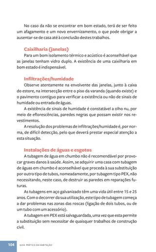 No caso da não se encontrar em bom estado, terá de ser feito 
um afagamento e um novo envernizamento, o que pode obrigar a 
ausentar­‑se 
de casa até à conclusão destes trabalhos. 
Caixilharia (janelas) 
Para um bom isolamento térmico e acústico é aconselhável que 
as janelas tenham vidro duplo. A existência de uma caixilharia em 
bom estado é indispensável. 
Infiltrações/humidade 
Observe atentamente na envolvente das janelas, junto à caixa 
do estore, na intersecção entre o piso da varanda (quando existe) e 
o pavimento contíguo para verificar a existência ou não de sinais de 
humidade ou entrada de águas. 
A existência de sinais de humidade é constatável a olho nu, por 
meio de eflorescências, paredes negras que possam existir nos re-vestimentos. 
A resolução dos problemas de infiltrações/humidade é, por nor-ma, 
de difícil detecção, pelo que deverá prestar especial atenção a 
esta situação. 
Instalações de águas e esgotos 
A tubagem de água em chumbo não é recomendável por provo-car 
graves danos à saúde. Assim, se adquirir uma casa com tubagem 
de águas em chumbo é aconselhável que proceda à sua substituição 
por outro tipo de tubos, nomeadamente, por tubagem tipo PEX, não 
necessitando, neste caso, de destruir as paredes em reparações fu-turas. 
As tubagens em aço galvanizado têm uma vida útil entre 15 e 25 
anos. Com o decorrer da sua utilização, este tipo de tubagem começa 
a dar problemas nas zonas das roscas (ligação de dois tubos, ou de 
um tubo com um acessório). 
A tubagem em PEX está salvaguardada, uma vez que esta permite 
a substituição sem necessitar de quaisquer trabalhos de construção 
civil. 
104 guia prático da habitação 
 