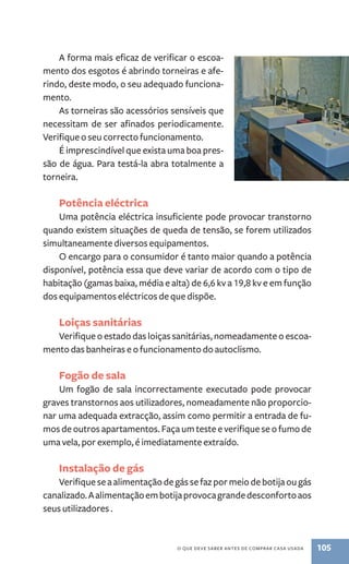 A forma mais eficaz de verificar o escoa-mento 
dos esgotos é abrindo torneiras e afe-rindo, 
deste modo, o seu adequado funciona-mento. 
As torneiras são acessórios sensíveis que 
necessitam de ser afinados periodicamente. 
Verifique o seu correcto funcionamento. 
É imprescindível que exista uma boa pres-são 
de água. Para testá­‑ 
la abra totalmente a 
O que deve saber antes de comprar casa usada 105 
torneira. 
Potência eléctrica 
Uma potência eléctrica insuficiente pode provocar transtorno 
quando existem situações de queda de tensão, se forem utilizados 
simultaneamente diversos equipamentos. 
O encargo para o consumidor é tanto maior quando a potência 
disponível, potência essa que deve variar de acordo com o tipo de 
habitação (gamas baixa, média e alta) de 6,6 kv a 19,8 kv e em função 
dos equipamentos eléctricos de que dispõe. 
Loiças sanitárias 
Verifique o estado das loiças sanitárias, nomeadamente o escoa-mento 
das banheiras e o funcionamento do autoclismo. 
Fogão de sala 
Um fogão de sala incorrectamente executado pode provocar 
graves transtornos aos utilizadores, nomeadamente não proporcio-nar 
uma adequada extracção, assim como permitir a entrada de fu-mos 
de outros apartamentos. Faça um teste e verifique se o fumo de 
uma vela, por exemplo, é imediatamente extraído. 
Instalação de gás 
Verifique se a alimentação de gás se faz por meio de botija ou gás 
canalizado. A alimentação em botija provoca grande desconforto aos 
seus utilizadores . 
 