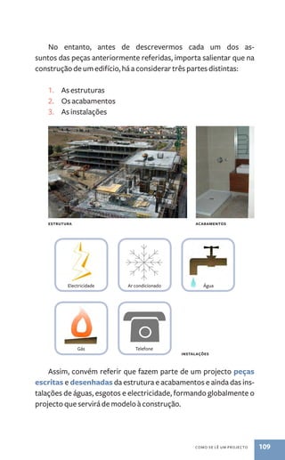 No entanto, antes de descrevermos cada um dos as-suntos 
das peças anteriormente referidas, importa salientar que na 
construção de um edifício, há a considerar três partes distintas: 
Electricidade Ar condicionado Água 
como se lê um procejto 109 
1. As estruturas 
2. Os acabamentos 
3. As instalações 
ESTRUTURA acabamentos 
Gás Telefone 
Assim, convém referir que fazem parte de um projecto peças 
escritas e desenhadas da estrutura e acabamentos e ainda das ins-talações 
de águas, esgotos e electricidade, formando globalmente o 
projecto que servirá de modelo à construção. 
instalações 
 