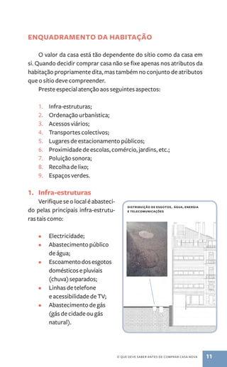 ENQUADRAMENTO da habitação 
O valor da casa está tão dependente do sítio como da casa em 
si. Quando decidir comprar casa não se fixe apenas nos atributos da 
habitação propriamente dita, mas também no conjunto de atributos 
que o sítio deve compreender. 
Preste especial atenção aos seguintes aspectos: 
1. Infra-estruturas; 
2. Ordenação urbanística; 
3. Acessos viários; 
4. Transportes colectivos; 
5. Lugares de estacionamento públicos; 
6. Proximidade de escolas, comércio, jardins, etc.; 
7. Poluição sonora; 
8. Recolha de lixo; 
9. Espaços verdes. 
o que deve saber antes de comprar casa nova 11 
1. Infra-estruturas 
Verifique se o local é abasteci-do 
pelas principais infra-estrutu-ras 
tais como: 
• Electricidade; 
• Abastecimento público 
de água; 
• Escoamento dos esgotos 
domésticos e pluviais 
(chuva) separados; 
• Linhas de telefone 
e acessibilidade de TV; 
• Abastecimento de gás 
(gás de cidade ou gás 
natural). 
distribuição de esgotos, água, energia 
e telecomunicações 
 