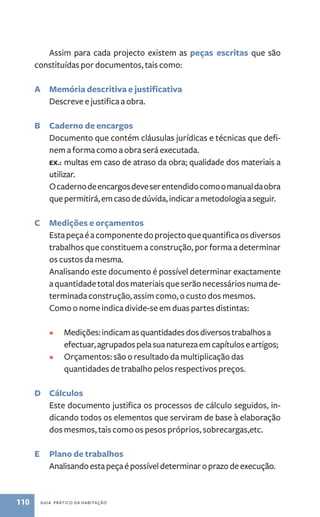 Assim para cada projecto existem as peças escritas que são 
constituídas por documentos, tais como: 
A Memória descritiva e justificativa 
Descreve e justifica a obra. 
B Caderno de encargos 
Documento que contém cláusulas jurídicas e técnicas que defi-nem 
a forma como a obra será executada. 
Ex.: multas em caso de atraso da obra; qualidade dos materiais a 
utilizar. 
O caderno de encargos deve ser entendido como o manual da obra 
que permitirá, em caso de dúvida, indicar a metodologia a seguir. 
C Medições e orçamentos 
Esta peça é a componente do projecto que quantifica os diversos 
trabalhos que constituem a construção, por forma a determinar 
os custos da mesma. 
Analisando este documento é possível determinar exactamente 
a quantidade total dos materiais que serão necessários numa de-terminada 
construção, assim como, o custo dos mesmos. 
Como o nome indica divide­‑se 
em duas partes distintas: 
• Medições: indicam as quantidades dos diversos trabalhos a 
efectuar, agrupados pela sua natureza em capítulos e artigos; 
• Orçamentos: são o resultado da multiplicação das 
quantidades de trabalho pelos respectivos preços. 
D Cálculos 
Este documento justifica os processos de cálculo seguidos, in-dicando 
todos os elementos que serviram de base à elaboração 
dos mesmos, tais como os pesos próprios, sobrecargas,etc. 
E Plano de trabalhos 
Analisando esta peça é possível determinar o prazo de execução. 
110 guia prático da habitação 
 