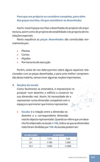 Para que um projecto se considere completo, para além 
das peças escritas, há que considerar as desenhadas 
Assim, haverá peças escritas e desenhadas do projecto de arqui-tectura, 
assim como do projecto de estabilidade e do projecto de ins-talações 
especiais. 
Nesta sequência as peças desenhadas são constituídas nor-malmente 
como se lê um procejto 111 
por: 
• Plantas 
• Cortes 
• Alçados 
• Pormenores de execução 
Porém, antes de nos debruçarmos sobre alguns aspectos rela-cionados 
com as peças desenhadas, e para uma melhor compreen-são 
desta matéria, vamos rever algumas noções importantes. 
A Noções de escala 
Como facilmente se entenderá, é impraticável re-produzir 
num desenho o edifício a construir na 
sua dimensão real. Assim, há necessidade de o 
representar numa dimensão compatível com o 
espaço e o pormenor que iremos representar. 
• Escala: é a relação entre a dimensão no 
desenho e a correspondente dimensão 
real do objecto representado. Quando se refere que um dese-nho 
foi elaborado na escala 1:100, indica­‑se 
que as dimensões 
reais foram divididas por 100. As escalas podem ser: 
de ampliação de redução 
2:1 1:10 1:50 
5:1 1:100 1:200 
10:1 1:500 1:1000 
 