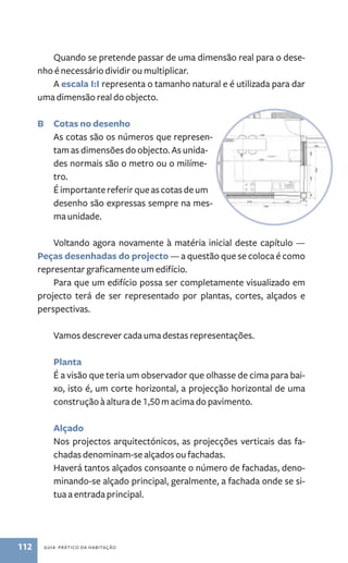 Quando se pretende passar de uma dimensão real para o dese-nho 
é necessário dividir ou multiplicar. 
A escala I:I representa o tamanho natural e é utilizada para dar 
uma dimensão real do objecto. 
B Cotas no desenho 
As cotas são os números que represen-tam 
as dimensões do objecto. As unida-des 
normais são o metro ou o milíme-tro. 
É importante referir que as cotas de um 
desenho são expressas sempre na mes-ma 
unidade. 
Voltando agora novamente à matéria inicial deste capítulo — 
Peças desenhadas do projecto ­— 
112 guia prático da habitação 
a questão que se coloca é como 
representar graficamente um edifício. 
Para que um edifício possa ser completamente visualizado em 
projecto terá de ser representado por plantas, cortes, alçados e 
perspectivas. 
Vamos descrever cada uma destas representações. 
Planta 
É a visão que teria um observador que olhasse de cima para bai-xo, 
isto é, um corte horizontal, a projecção horizontal de uma 
construção à altura de 1,50 m acima do pavimento. 
Alçado 
Nos projectos arquitectónicos, as projecções verticais das fa-chadas 
denominam­‑se 
alçados ou fachadas. 
Haverá tantos alçados consoante o número de fachadas, deno-minando­‑se 
alçado principal, geralmente, a fachada onde se si-tua 
a entrada principal. 
 
