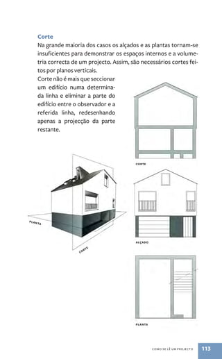 Corte 
Na grande maioria dos casos os alçados e as plantas tornam­‑se 
insuficientes para demonstrar os espaços internos e a volume-tria 
correcta de um projecto. Assim, são necessários cortes fei-tos 
por planos verticais. 
como se lê um procejto 113 
Corte não é mais que seccionar 
um edifício numa determina-da 
linha e eliminar a parte do 
edifício entre o observador e a 
referida linha, redesenhando 
apenas a projecção da parte 
restante. 
corte 
alçado 
planta 
corte 
planta 
 