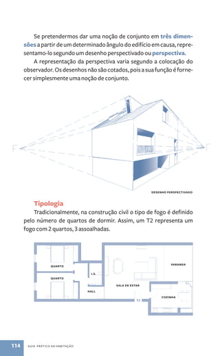 Se pretendermos dar uma noção de conjunto em três dimen-sões 
a partir de um determinado ângulo do edifício em causa, repre-sentamo­‑lo 
segundo um desenho perspectivado ou perspectiva. 
A representação da perspectiva varia segundo a colocação do 
observador. Os desenhos não são cotados, pois a sua função é forne-cer 
simplesmente uma noção de conjunto. 
Tipologia 
Tradicionalmente, na construção civil o tipo de fogo é definido 
pelo número de quartos de dormir. Assim, um T2 representa um 
fogo com 2 quartos, 3 assoalhadas. 
114 guia prático da habitação 
Desenho perspectivado 
Quarto 
Quarto 
hall 
cozinha 
sala de estar 
varanda 
T2 
I.S. 
 