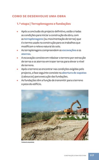 Como se desenvolve uma obra 
1.ª etapa | Terraplenagens e fundações 
• Após a conclusão do projecto definitivo, estão criadas 
as condições para iniciar a construção da obra, com 
as terraplenagens (ou movimentação de terras) que 
é o termo usado na construção para os trabalhos que 
modificam o relevo natural do solo. 
• As terraplenagens compreendem as escavações e os 
construção etapa por etapa 117 
aterros. 
• A escavação consiste em rebaixar o terreno por extracção 
de terras e os aterros em trazer terras para elevar o nível 
do terreno. 
• Após o terreno se encontrar nas condições exigidas pelo 
projecto, a fase seguinte consiste na abertura de sapatas 
(caboucos) para execução das fundações. 
• As fundações têm a função de transmitir para o terreno 
o peso do edifício. 
Terraplanagens 
 