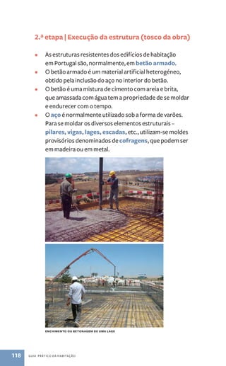 2.ª etapa | Execução da estrutura (tosco da obra) 
• As estruturas resistentes dos edifícios de habitação 
em Portugal são, normalmente, em betão armado. 
• O betão armado é um material artificial heterogéneo, 
obtido pela inclusão do aço no interior do betão. 
• O betão é uma mistura de cimento com areia e brita, 
que amassada com água tem a propriedade de se moldar 
e endurecer com o tempo. 
• O aço é normalmente utilizado sob a forma de varões. 
Para se moldar os diversos elementos estruturais – 
pilares, vigas, lages, escadas, etc., utilizam-se moldes 
provisórios denominados de cofragens, que podem ser 
em madeira ou em metal. 
enchimento ou betonagem de uma lage 
118 guia prático da habitação 
 