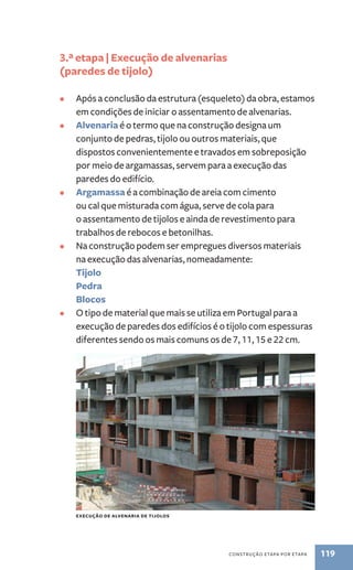 construção etapa por etapa 119 
3.ª etapa | Execução de alvenarias 
(paredes de tijolo) 
• Após a conclusão da estrutura (esqueleto) da obra, estamos 
em condições de iniciar o assentamento de alvenarias. 
• Alvenaria é o termo que na construção designa um 
conjunto de pedras, tijolo ou outros materiais, que 
dispostos convenientemente e travados em sobreposição 
por meio de argamassas, servem para a execução das 
paredes do edifício. 
• Argamassa é a combinação de areia com cimento 
ou cal que misturada com água, serve de cola para 
o assentamento de tijolos e ainda de revestimento para 
trabalhos de rebocos e betonilhas. 
• Na construção podem ser empregues diversos materiais 
na execução das alvenarias, nomeadamente: 
Tijolo 
Pedra 
Blocos 
• O tipo de material que mais se utiliza em Portugal para a 
execução de paredes dos edifícios é o tijolo com espessuras 
diferentes sendo os mais comuns os de 7, 11, 15 e 22 cm. 
execução de alvenaria de tijolos 
 