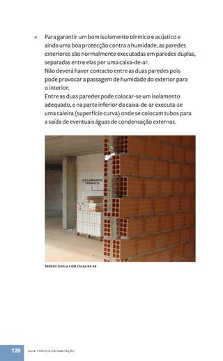 • Para garantir um bom isolamento térmico e acústico e 
ainda uma boa protecção contra a humidade, as paredes 
exteriores são normalmente executadas em paredes duplas, 
separadas entre elas por uma caixa-de-ar. 
Não deverá haver contacto entre as duas paredes pois 
pode provocar a passagem de humidade do exterior para 
o interior. 
Entre as duas paredes pode colocar-se um isolamento 
adequado, e na parte inferior da caixa-de-ar executa­‑se 
uma caleira (superfície curva) onde se colocam tubos para 
a saída de eventuais águas de condensação externas. 
parede dupla com caixa de ar 
120 guia prático da habitação 
isolamento 
térmico 
 