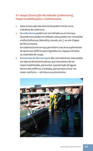 4.ª etapa | Execução do telhado (cobertura), 
impermeabilizações e isolamentos 
• Após a execução das alvenarias podem iniciar-se os 
construção etapa por etapa 121 
trabalhos da cobertura. 
• As coberturas podem ser em telhado ou em terraço. 
Quando executadas em telhado, estas podem ser revestidas 
a telha (telha lusa, Marselha, canudo, etc.), ou em chapas 
de fibrocimento. 
As coberturas em terraço permitem uma área suplementar 
de apoio aos edifícios para logradouros, espaços de lazer, 
ou estendais de roupa. 
• As estruturas dos terraços são, normalmente, executadas 
em lajes praticamente planas, que necessitam de ser 
impermeabilizadas, para evitar a penetração de águas 
dentro dos edifícios, e isoladas, para proporcionar um 
maior conforto — térmica e acusticamente. 
 