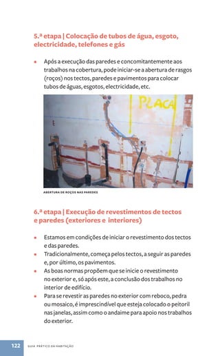 5.ª etapa | Colocação de tubos de água, esgoto, 
electricidade, telefones e gás 
• Após a execução das paredes e concomitantemente aos 
trabalhos na cobertura, pode iniciar-se a abertura de rasgos 
(roços) nos tectos, paredes e pavimentos para colocar 
tubos de águas, esgotos, electricidade, etc. 
Abertura de roços nas paredes 
6.ª etapa | Execução de revestimentos de tectos 
e paredes (exteriores e interiores) 
• Estamos em condições de iniciar o revestimento dos tectos 
e das paredes. 
• Tradicionalmente, começa pelos tectos, a seguir as paredes 
e, por último, os pavimentos. 
• As boas normas propõem que se inicie o revestimento 
no exterior e, só após este, a conclusão dos trabalhos no 
interior de edifício. 
• Para se revestir as paredes no exterior com reboco, pedra 
ou mosaico, é imprescindível que esteja colocado o peitoril 
nas janelas, assim como o andaime para apoio nos trabalhos 
do exterior. 
122 guia prático da habitação 
 