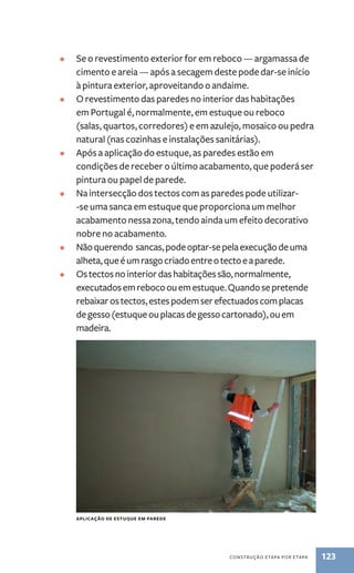 • Se o revestimento exterior for em reboco — argamassa de 
cimento e areia — após a secagem deste pode dar-se início 
à pintura exterior, aproveitando o andaime. 
• O revestimento das paredes no interior das habitações 
em Portugal é, normalmente, em estuque ou reboco 
(salas, quartos, corredores) e em azulejo, mosaico ou pedra 
natural (nas cozinhas e instalações sanitárias). 
• Após a aplicação do estuque, as paredes estão em 
condições de receber o último acabamento, que poderá ser 
pintura ou papel de parede. 
• Na intersecção dos tectos com as paredes pode utilizar- 
-se uma sanca em estuque que proporciona um melhor 
acabamento nessa zona, tendo ainda um efeito decorativo 
nobre no acabamento. 
• Não querendo sancas, pode optar-se pela execução de uma 
alheta, que é um rasgo criado entre o tecto e a parede. 
• Os tectos no interior das habitações são, normalmente, 
executados em reboco ou em estuque. Quando se pretende 
rebaixar os tectos, estes podem ser efectuados com placas 
de gesso (estuque ou placas de gesso cartonado), ou em 
madeira. 
construção etapa por etapa 123 
Aplicação de estuque em parede 
 