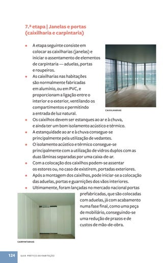 7.ª etapa | Janelas e portas 
(caixilharia e carpintaria) 
• A etapa seguinte consiste em 
colocar as caixilharias (janelas) e 
iniciar o assentamento de elementos 
de carpintaria — aduelas, portas 
e roupeiros. 
• As caixilharias nas habitações 
são normalmente fabricadas 
em alumínio, ou em PVC, e 
proporcionam a ligação entre o 
interior e o exterior, ventilando os 
compartimentos e permitindo 
a entrada de luz natural. 
• Os caixilhos devem ser estanques ao ar e à chuva, 
e ainda ter um bom isolamento acústico e térmico. 
• A estanquidade ao ar e à chuva consegue-se 
principalmente pela utilização de vedantes. 
• O isolamento acústico e térmico consegue-se 
principalmente com a utilização de vidros duplos com as 
duas lâminas separadas por uma caixa-de-ar. 
• Com a colocação dos caixilhos podem-se assentar 
os estores ou, no caso de existirem, portadas exteriores. 
• Após a montagem dos caixilhos, pode iniciar-se a colocação 
das aduelas, portas e guarnições dos vãos interiores. 
• Ultimamente, foram lançadas no mercado nacional portas 
124 guia prático da habitação 
prefabricadas, que são colocadas 
com aduelas, já com acabamento 
numa fase final, como uma peça 
de mobiliário, conseguindo-se 
uma redução de prazos e de 
custos de mão-de-obra. 
carpintarias 
caixilharias 
 