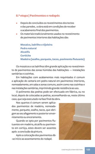 construção etapa por etapa 125 
8.ª etapa | Pavimentos e rodapés 
• Depois de concluídos os revestimentos dos tectos 
e das paredes, a obra está em condições de receber 
o acabamento final dos pavimentos. 
• Os materiais tradicionalmente usados no revestimento 
de pavimentos interiores das habitações são: 
Mosaico, ladrilho e tijoleira 
Pedra natural 
Alcatifa 
Corticite 
Madeira (soalho, parquete, tacos, pavimento flutuante) 
Os mosaicos e os ladrilhos têm grande aplicação no revestimen-to 
de pavimentos das zonas húmidas das habitações — instalações 
sanitárias e cozinhas. 
Em habitações com acabamentos mais requintados é comum 
a aplicação de cantaria em pedra natural em pavimentos interiores, 
nomeadamente, em salas e zonas comuns, assim como nas cozinhas e 
nas instalações sanitárias, imprimindo grande resistência ao uso. 
O polimento das pedras pode ser efectuado em fábrica, ou no 
local, depois de colocadas as pedras, aconselhando-se, neste último 
caso, que seja executado na fase final da obra. 
Nos quartos é comum serem aplica-dos 
pavimentos de madeira, nomeada-mente, 
parquete, soalho, tacos, que obri-gam 
ao seu afagamento e posterior enver-nizamento 
ou enceramento. 
Quando se opta por pavimentos flu-tuantes 
em madeira, alcatifa ou pavimen-to 
em cortiça, estes devem ser assentes 
após a conclusão da pintura . 
Após a colocação dos pavimentos dá- 
-se início ao assentamento do rodapé. 
 