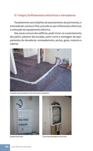 9.ª etapa | Enfiamentos eléctricos e elevadores 
Paralelamente aos trabalhos de assentamento de pavimentos, e 
antecedendo a pintura final, procede-se aos enfiamentos eléctricos 
e colocação do equipamento eléctrico. 
Nas zonas comuns dos edifícios, pode iniciar-se o assentamento 
dos patins, patamar das escadas, assim como a montagem de equi-pamentos 
de elevadores, nomeadamente, portas, guias, motores e 
cabines. 
tubagem para enfiamento eléctrico sob o pavimento 
quadro eléctrico 
126 guia prático da habitação 
caixa para enfiamento eléctrico 
 