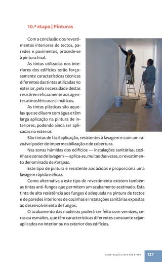construção etapa por etapa 127 
10.ª etapa | Pinturas 
Com a conclusão dos revesti-mentos 
interiores de tectos, pa-redes 
e pavimentos, procede-se 
à pintura final. 
As tintas utilizadas nos inte-riores 
dos edifícios terão forço-samente 
características técnicas 
diferentes das tintas utilizadas no 
exterior, pela necessidade destas 
resistirem eficazmente aos agen-tes 
atmosféricos e climáticos. 
As tintas plásticas são aque-las 
que se diluem com água e têm 
larga aplicação na pintura de in-teriores, 
podendo ainda ser apli-cadas 
no exterior. 
São tintas de fácil aplicação, resistentes à lavagem e com um ra-zoável 
poder de impermeabilização e de cobertura. 
Nas zonas húmidas dos edifícios — instalações sanitárias, cozi-nhas 
e zonas de lavagem — aplica-se, muitas das vezes, o revestimen-to 
denominado de Karapas. 
Este tipo de pintura é resistente aos ácidos e proporciona uma 
lavagem rápida e eficaz. 
Como alternativa a este tipo de revestimento existem também 
as tintas anti-fungos que permitem um acabamento acetinado. Esta 
tinta de alta resistência aos fungos é adequada na pintura de tectos 
e de paredes interiores de cozinhas e instalações sanitárias expostas 
ao desenvolvimento de fungos. 
O acabamento das madeiras poderá ser feito com vernizes, ce-ras 
ou esmaltes, que têm características diferentes consoante sejam 
aplicados no interior ou no exterior dos edifícios. 
 