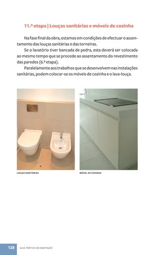 11.ª etapa | Louças sanitárias e móveis de cozinha 
Na fase final da obra, estamos em condições de efectuar o assen-tamento 
das louças sanitárias e das torneiras. 
Se o lavatório tiver bancada de pedra, esta deverá ser colocada 
ao mesmo tempo que se procede ao assentamento do revestimento 
das paredes (6.ª etapa). 
Paralelamente aos trabalhos que se desenvolvem nas instalações 
sanitárias, podem colocar-se os móveis de cozinha e o lava-louça. 
Loiças sanitárias Móvel de cozinha 
128 guia prático da habitação 
 