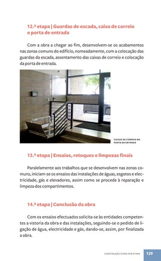 12.ª etapa | Guardas de escada, caixa de correio 
e porta de entrada 
Com a obra a chegar ao fim, desenvolvem-se os acabamentos 
nas zonas comuns do edifício, nomeadamente, com a colocação das 
guardas da escada, assentamento das caixas de correio e colocação 
da porta de entrada. 
13.ª etapa | Ensaios, retoques e limpezas finais 
Paralelamente aos trabalhos que se desenvolvem nas zonas co-muns, 
iniciam-se os ensaios das instalações de águas, esgotos e elec-tricidade, 
gás e elevadores, assim como se procede à reparação e 
construção etapa por etapa 129 
limpeza dos compartimentos. 
14.ª etapa | Conclusão da obra 
Com os ensaios efectuados solicita-se às entidades competen-tes 
a vistoria da obra e das instalações, seguindo-se o pedido de li-gação 
de água, electricidade e gás, dando-se, assim, por finalizada 
a obra. 
caixas de correio na 
porta de entrada 
 