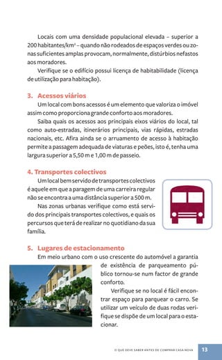 Locais com uma densidade populacional elevada – superior a 
200 habitantes/km2 – quando não rodeados de espaços verdes ou zo-nas 
suficientes amplas provocam, normalmente, distúrbios nefastos 
o que deve saber antes de comprar casa nova 13 
aos moradores. 
Verifique se o edifício possui licença de habitabilidade (licença 
de utilização para habitação). 
3. Acessos viários 
Um local com bons acessos é um elemento que valoriza o imóvel 
assim como proporciona grande conforto aos moradores. 
Saiba quais os acessos aos principais eixos viários do local, tal 
como auto­‑ 
estradas, itinerários principais, vias rápidas, estradas 
nacionais, etc. Afira ainda se o arruamento de acesso à habitação 
permite a passagem adequada de viaturas e peões, isto é, tenha uma 
largura superior a 5,50 m e 1,00 m de passeio. 
4. Transportes colectivos 
Um local bem servido de transportes colectivos 
é aquele em que a paragem de uma carreira regular 
não se encontra a uma distância superior a 500 m. 
Nas zonas urbanas verifique como está servi-do 
dos principais transportes colectivos, e quais os 
percursos que terá de realizar no quotidiano da sua 
família. 
5. Lugares de estacionamento 
Em meio urbano com o uso crescente do automóvel a garantia 
de existência de parqueamento pú-blico 
tornou­‑ 
se num factor de grande 
conforto. 
Verifique se no local é fácil encon-trar 
espaço para parquear o carro. Se 
utilizar um veículo de duas rodas veri-fique 
se dispõe de um local para o esta-cionar. 
 