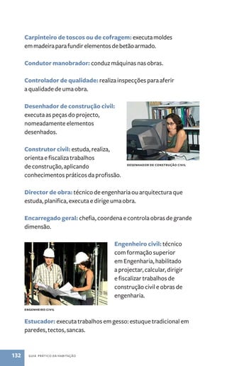 Carpinteiro de toscos ou de cofragem: executa moldes 
em madeira para fundir elementos de betão armado. 
Condutor manobrador: conduz máquinas nas obras. 
Controlador de qualidade: realiza inspecções para aferir 
a qualidade de uma obra. 
Desenhador de construção civil: 
executa as peças do projecto, 
nomeadamente elementos 
desenhados. 
Construtor civil: estuda, realiza, 
orienta e fiscaliza trabalhos 
de construção, aplicando 
conhecimentos práticos da profissão. 
Desenhador de construção civil 
Director de obra: técnico de engenharia ou arquitectura que 
estuda, planifica, executa e dirige uma obra. 
Encarregado geral: chefia, coordena e controla obras de grande 
dimensão. 
engenheiro civil 
132 guia prático da habitação 
Engenheiro civil: técnico 
com formação superior 
em Engenharia, habilitado 
a projectar, calcular, dirigir 
e fiscalizar trabalhos de 
construção civil e obras de 
engenharia. 
Estucador: executa trabalhos em gesso: estuque tradicional em 
paredes, tectos, sancas. 
 