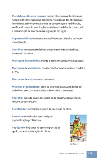 Fiscal das entidades camarárias: técnico com conhecimentos 
no ramo da construção que procede à fiscalização das obras novas 
licenciadas, assim como das obras de conservação e reabilitação, 
verificando se estão a ser implementadas as medidas de construção 
e manutenção de acordo com a legislação em vigor. 
Impermeabilizador: executa trabalhos especializados de imper-meabilização. 
Ladrilhador: executa trabalhos de assentamento de ladrilhos, 
azulejos e mosaicos. 
Montador de andaimes: monta e desmonta andaimes nas obras. 
Montador de caixilharia: monta caixilharias de alumínio, madeira 
e PVC. 
quem é quem na construção civil 133 
Montador de estores: monta estores. 
Medidor orçamentista: técnico que mede as quantidades de 
trabalho a executar numa obra e determina o seu custo. 
Pedreiro: executa diversos trabalhos de construção: alvenaria, 
reboco, cobertura, etc. 
Planificador: determina o prazo de execução da obra. 
Servente: trabalhador sem qualquer 
especialização profissional. 
Topógrafo: implanta no terreno pontos de 
apoio para a implantação de obras. 
topógrafo 
 