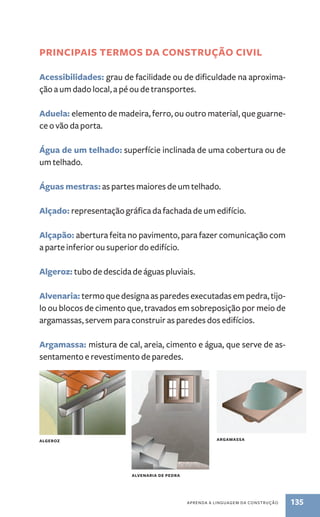 PRINCIPAIs TERMOs DA CONsTRUçãO CIvIl 
Acessibilidades: grau de facilidade ou de dificuldade na aproxima-ção 
a um dado local, a pé ou de transportes. 
Aduela: elemento de madeira, ferro, ou outro material, que guarne-ce 
o vão da porta. 
água de um telhado: superfície inclinada de uma cobertura ou de 
um telhado. 
águas mestras: as partes maiores de um telhado. 
Alçado: representação gráfica da fachada de um edifício. 
Alçapão: abertura feita no pavimento, para fazer comunicação com 
a parte inferior ou superior do edifício. 
Algeroz: tubo de descida de águas pluviais. 
Alvenaria: termo que designa as paredes executadas em pedra, tijo-lo 
ou blocos de cimento que, travados em sobreposição por meio de 
argamassas, servem para construir as paredes dos edifícios. 
Argamassa: mistura de cal, areia, cimento e água, que serve de as-sentamento 
aPREnda a linGuaGEM da ConstRução 135 
e revestimento de paredes. 
AlGEROz 
AlvENARIA DE PEDRA 
ARGAMAssA 
 