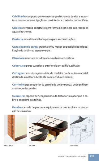 Caixilharia: composta por elementos que fecham as janelas e as por-tas 
e proporcionam a ligação entre o interior e o exterior dum edifício. 
Caleira: elemento construtivo em forma de canelete que recebe as 
águas das chuvas. 
Cantaria: arte de trabalhar a pedra para as construções . 
Capacidade de carga: grau maior ou menor de possibilidade de uti-lização 
aPREnda a linGuaGEM da ConstRução 137 
do jardim ou espaço verde. 
Clarabóia: abertura envidraçada no alto de um edifício. 
Cobertura: parte superior e exterior de um edifício, telhado. 
Cofragem: estrutura provisória, de madeira ou de outro material, 
destinada a moldar o betão até ao seu endurecimento. 
Corrimão: peça superior da guarda de uma varanda, onde se fixam 
as cabeças das grades. 
Cumeeira: espécie de “chapeuzinho do telhado”, cuja função é co-brir 
o encontro das telhas. 
Demão: camada de pintura e equipamentos que auxiliam na execu-ção 
de uma obra. 
CAIxA-DE-AR CAlEIRA CObERTURA 
 