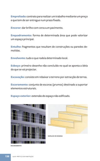 Empreitada: contrato para realizar um trabalho mediante um preço 
e que tem de ser entregue num prazo fixado. 
Encerar: dar brilho com cera a um pavimento. 
Enquadramento: forma de determinada área que pode valorizar 
um espaço principal. 
Entulho: fragmentos que resultam de construções ou paredes de-molidas. 
Envolvente: tudo o que rodeia determinado local. 
Esboço: primeiro desenho não concluído no qual se aponta a ideia 
do que se vai projectar. 
Escavação: consiste em rebaixar o terreno por extracção de terras. 
Escoramento: conjunto de escoras (prumos) destinado a suportar 
elementos estruturais. 
Espaço exterior: extensão de espaço não edificado. 
EsCORAMENTO 
138 Guia PRÁtiCo da HaBitação 
EsPElHO DE DEGRAU 
 
