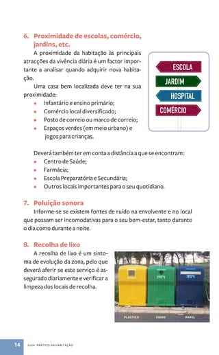 6. Proximidade de escolas, comércio, 
jardins, etc. 
A proximidade da habitação às principais 
atracções da vivência diária é um factor impor-tante 
a analisar quando adquirir nova habita-ção. 
Uma casa bem localizada deve ter na sua 
proximidade: 
• Infantário e ensino primário; 
• Comércio local diversificado; 
• Posto de correio ou marco de correio; 
• Espaços verdes (em meio urbano) e 
jogos para crianças. 
Deverá também ter em conta a distância a que se encontram: 
• Centro de Saúde; 
• Farmácia; 
• Escola Preparatória e Secundária; 
• Outros locais importantes para o seu quotidiano. 
7. Poluição sonora 
Informe­‑se 
se existem fontes de ruído na envolvente e no local 
que possam ser incomodativas para o seu bem­‑estar, 
tanto durante 
o dia como durante a noite. 
8. Recolha de lixo 
A recolha de lixo é um sinto-ma 
de evolução da zona, pelo que 
deverá aferir se este serviço é as-segurado 
diariamente e verificar a 
limpeza dos locais de recolha. 
14 guia prático da habitação 
plástico vidro papel 
 