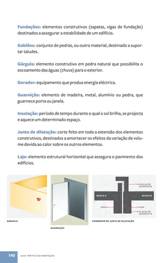 Fundações: elementos construtivos (sapatas, vigas de fundação) 
destinados a assegurar a estabilidade de um edifício. 
Gabiões: conjunto de pedras, ou outro material, destinado a supor-tar 
taludes. 
Gárgula: elemento construtivo em pedra natural que possibilita o 
escoamento das águas (chuva) para o exterior. 
Gerador: equipamento que produz energia eléctrica. 
Guarnição: elemento de madeira, metal, alumínio ou pedra, que 
guarnece porta ou janela. 
Insolação: período de tempo durante o qual o sol brilha, se projecta 
e aquece um determinado espaço. 
junta de dilatação: corte feito em toda a extensão dos elementos 
construtivos, destinados a amortecer os efeitos da variação de volu-me 
devida ao calor sobre os outros elementos. 
laje: elemento estrutural horizontal que assegura o pavimento dos 
edifícios. 
GáRGUlA 
GUARNIçãO 
140 Guia PRÁtiCo da HaBitação 
blOCO A blOCO b 
viGa viGa 
PORMENOR DE jUNTA DE DIlATAçãO 
PlaCas dE 
EsFERovitE 
PlaCas dE 
EsFERovitE 
 