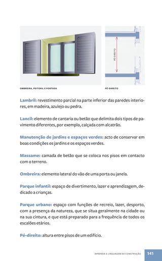 lambril: revestimento parcial na parte inferior das paredes interio-res, 
aPREnda a linGuaGEM da ConstRução 141 
em madeira, azulejo ou pedra. 
lancil: elemento de cantaria ou betão que delimita dois tipos de pa-vimento 
diferentes, por exemplo, calçada com alcatrão. 
Manutenção de jardins e espaços verdes: acto de conservar em 
boas condições os jardins e os espaços verdes. 
Massame: camada de betão que se coloca nos pisos em contacto 
com o terreno. 
Ombreira: elemento lateral do vão de uma porta ou janela. 
Parque infantil: espaço de divertimento, lazer e aprendizagem, de-dicado 
a crianças. 
Parque urbano: espaço com funções de recreio, lazer, desporto, 
com a presença da natureza, que se situa geralmente na cidade ou 
na sua cintura, e que está preparado para a frequência de todos os 
escalões etários. 
Pé-direito: altura entre pisos de um edifício. 
Pé-diREito 
OMbREIRA, PEITORIl E PORTADA Pé-DIREITO 
 