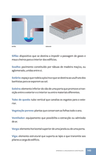 sifão: dispositivo que se destina a impedir a passagem de gases e 
maus cheiros para o interior dos edifícios. 
soalho: pavimento constituído por tábuas de madeira maçica, ou 
aglomerado, unidas entre si. 
solário: espaço que rodeia a piscina e que se destina ao usufruto dos 
banhistas para se exporem ao sol. 
soleira: elemento inferior do vão de uma porta que promove a tran-sição 
entre o exterior e o interior ou entre materiais diferentes. 
Tubo de queda: tubo vertical que canaliza os esgotos para o exte-rior. 
vegetação perene: plantas que conservam as folhas todo o ano. 
ventilador: equipamento que possibilita a extracção ou admissão 
de ar. 
verga: elemento horizontal superior de uma janela ou de uma porta. 
viga: elemento estrutural que suporta as lajes e que transmite aos 
pilares a carga do edifício. 
aPREnda a linGuaGEM da ConstRução 143 
sIFãO sOAlHO 
 