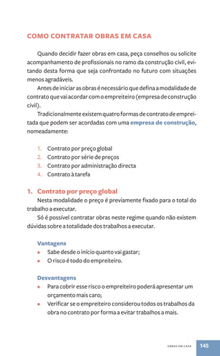obras em casa 145 
como contrataR OBRAS EM CASA 
Quando decidir fazer obras em casa, peça conselhos ou solicite 
acompanhamento de profissionais no ramo da construção civil, evi-tando 
desta forma que seja confrontado no futuro com situações 
menos agradáveis. 
Antes de iniciar as obras é necessário que defina a modalidade de 
contrato que vai acordar com o empreiteiro (empresa de construção 
civil). 
Tradicionalmente existem quatro formas de contrato de emprei-tada 
que podem ser acordadas com uma empresa de construção, 
nomeadamente: 
1. Contrato por preço global 
2. Contrato por série de preços 
3. Contrato por administração directa 
4. Contrato à tarefa 
1. Contrato por preço global 
Nesta modalidade o preço é previamente fixado para o total do 
trabalho a executar. 
Só é possível contratar obras neste regime quando não existem 
dúvidas sobre a totalidade dos trabalhos a executar. 
Vantagens 
• Sabe desde o início quanto vai gastar; 
• O risco é todo do empreiteiro. 
Desvantagens 
• Para cobrir esse risco o empreiteiro poderá apresentar um 
orçamento mais caro; 
• Verificar se o empreiteiro considerou todos os trabalhos da 
obra no contrato por forma a evitar trabalhos a mais. 
 