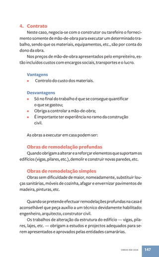 obras em casa 147 
4. Contrato 
Neste caso, negocia-se com o construtor ou tarefeiro o forneci-mento 
somente de mão-de-obra para executar um determinado tra-balho, 
sendo que os materiais, equipamentos, etc., são por conta do 
dono da obra. 
Nos preços de mão-de-obra apresentados pelo empreiteiro, es-tão 
incluídos custos com encargos sociais, transportes e o lucro. 
Vantagens 
• Controlo do custo dos materiais. 
Desvantagens 
• Só no final do trabalho é que se consegue quantificar 
o que se gastou; 
• Obriga a controlar a mão-de-obra; 
• É importante ter experiência no ramo da construção 
civil. 
As obras a executar em casa podem ser: 
Obras de remodelação profundas 
Quando obrigam a alterar e a reforçar elementos que suportam os 
edifícios (vigas, pilares, etc.), demolir e construir novas paredes, etc. 
Obras de remodelação simples 
Obras sem dificuldade de maior, nomeadamente, substituir lou-ças 
sanitárias, móveis de cozinha, afagar e envernizar pavimentos de 
madeira, pinturas, etc. 
Quando se pretende efectuar remodelações profundas na casa é 
aconselhável que peça auxílio a um técnico devidamente habilitado: 
engenheiro, arquitecto, construtor civil. 
Os trabalhos de alteração da estrutura do edifício — vigas, pila-res, 
lajes, etc. — obrigam a estudos e projectos adequados para se-rem 
apresentados e aprovados pelas entidades camarárias. 
 