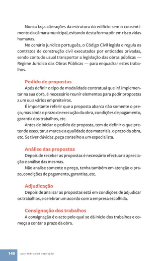 Nunca faça alterações da estrutura do edifício sem o consenti-mento 
da câmara municipal, evitando desta forma pôr em risco vidas 
humanas. 
No cenário jurídico português, o Código Civil legisla e regula os 
contratos de construção civil executados por entidades privadas, 
sendo contudo usual transportar a legislação das obras públicas — 
Regime Jurídico das Obras Públicas — para enquadrar estes traba-lhos. 
Pedido de propostas 
Após definir o tipo de modalidade contratual que irá implemen-tar 
na sua obra, é necessário reunir elementos para pedir propostas 
a um ou a vários empreiteiros. 
É importante referir que a proposta abarca não somente o pre-ço, 
mas ainda o prazo de execução da obra, condições de pagamento, 
garantia dos trabalhos, etc. 
Antes de iniciar o pedido de proposta, tem de definir o que pre-tende 
executar, a marca e a qualidade dos materiais, o prazo da obra, 
etc. Se tiver dúvidas, peça conselho a um especialista. 
Análise das propostas 
Depois de receber as propostas é necessário efectuar a aprecia-ção 
e análise das mesmas. 
Não analise somente o preço, tenha também em atenção o pra-zo, 
condições de pagamento, garantias, etc. 
Adjudicação 
Depois de analisar as propostas está em condições de adjudicar 
os trabalhos, e celebrar um acordo com a empresa escolhida. 
Consignação dos trabalhos 
A consignação é o acto pelo qual se dá início dos trabalhos e co-meça 
a contar o prazo da obra. 
148 guia prático da habitação 
 
