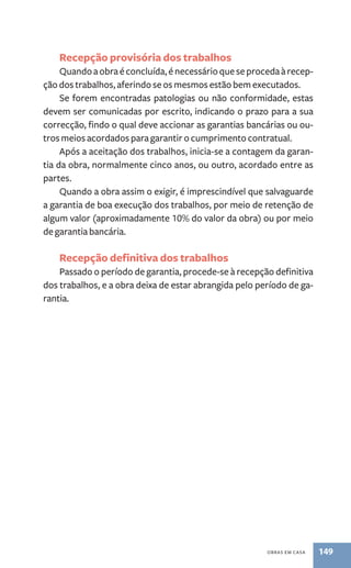 Recepção provisória dos trabalhos 
Quando a obra é concluída, é necessário que se proceda à recep-ção 
dos trabalhos, aferindo se os mesmos estão bem executados. 
Se forem encontradas patologias ou não conformidade, estas 
devem ser comunicadas por escrito, indicando o prazo para a sua 
correcção, findo o qual deve accionar as garantias bancárias ou ou-tros 
meios acordados para garantir o cumprimento contratual. 
Após a aceitação dos trabalhos, inicia-se a contagem da garan-tia 
da obra, normalmente cinco anos, ou outro, acordado entre as 
obras em casa 149 
partes. 
Quando a obra assim o exigir, é imprescindível que salvaguarde 
a garantia de boa execução dos trabalhos, por meio de retenção de 
algum valor (aproximadamente 10% do valor da obra) ou por meio 
de garantia bancária. 
Recepção definitiva dos trabalhos 
Passado o período de garantia, procede-se à recepção definitiva 
dos trabalhos, e a obra deixa de estar abrangida pelo período de ga-rantia. 
 