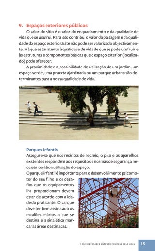 9. Espaços exteriores públicos 
O valor do sítio é o valor do enquadramento e da qualidade de 
vida que se usufrui. Para isso contribui o valor da paisagem e da quali-dade 
do espaço exterior. Este não pode ser valorizado objectivamen-te. 
Há que estar atento à qualidade de vida de que se pode usufruir e 
às estruturas e componentes básicas que o espaço exterior (localiza-do) 
pode oferecer. 
A proximidade e a possibilidade de utilização de um jardim, um 
espaço verde, uma praceta ajardinada ou um parque urbano são de-terminantes 
para a nossa qualidade de vida. 
o que deve saber antes de comprar casa nova 15 
Parques infantis 
Assegure­‑ 
se que nos recintos de recreio, o piso e os aparelhos 
existentes respondem aos requisitos e normas de segurança ne-cessários 
à boa utilização do espaço. 
O parque infantil é importante para o desenvolvimento psicomo-tor 
do seu filho e os desa-fios 
que os equipamentos 
lhe proporcionam devem 
estar de acordo com a ida-de 
do praticante. O parque 
deve ter bem assinalado os 
escalões etários a que se 
destina e a sinalética mar-car 
as áreas destinadas. 
 