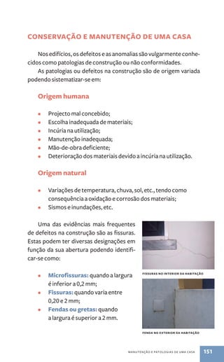 conservação e manutenção DE UMA CASA 
Nos edifícios, os defeitos e as anomalias são vulgarmente conhe-cidos 
como patologias de construção ou não conformidades. 
As patologias ou defeitos na construção são de origem variada 
manutenção e patologias de uma casa 151 
podendo sistematizar-se em: 
Origem humana 
• Projecto mal concebido; 
• Escolha inadequada de materiais; 
• Incúria na utilização; 
• Manutenção inadequada; 
• Mão-de-obra deficiente; 
• Deterioração dos materiais devido a incúria na utilização. 
Origem natural 
• Variações de temperatura, chuva, sol, etc., tendo como 
consequência a oxidação e corrosão dos materiais; 
• Sismos e inundações, etc. 
Uma das evidências mais frequentes 
de defeitos na construção são as fissuras. 
Estas podem ter diversas designações em 
função da sua abertura podendo identifi-car- 
se como: 
• Microfissuras: quando a largura 
é inferior a 0,2 mm; 
• Fissuras: quando varia entre 
0,20 e 2 mm; 
• Fendas ou gretas: quando 
a largura é superior a 2 mm. 
fissuras no interior da habitação 
fenda no exterior da habitação 
 