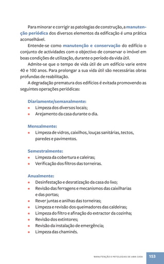 Para minorar e corrigir as patologias de construção, a manuten-ção 
periódica dos diversos elementos da edificação é uma prática 
manutenção e patologias de uma casa 153 
aconselhável. 
Entende-se como manutenção e conservação do edifício o 
conjunto de actividades com o objectivo de conservar o imóvel em 
boas condições de utilização, durante o período da vida útil. 
Admite-se que o tempo de vida útil de um edifício varie entre 
40 e 100 anos. Para prolongar a sua vida útil são necessárias obras 
profundas de reabilitação. 
A degradação prematura dos edifícios é evitada promovendo as 
seguintes operações periódicas: 
Diariamente/semanalmente: 
• Limpeza dos diversos locais; 
• Arejamento da casa durante 0 dia. 
Mensalmente: 
• Limpeza de vidros, caixilhos, louças sanitárias, tectos, 
paredes e pavimentos. 
Semestralmente: 
• Limpeza da cobertura e caleiras; 
• Verificação dos filtros das torneiras. 
Anualmente: 
• Desinfestação e desratização da casa do lixo; 
• Revisão das ferragens e mecanismos das caixilharias 
e das portas; 
• Rever juntas e anilhas das torneiras; 
• Limpeza e revisão dos queimadores das caldeiras; 
• Limpeza do filtro e afinação do extractor da cozinha; 
• Revisão dos extintores; 
• Revisão da instalação de emergência; 
• Limpeza das chaminés. 
 