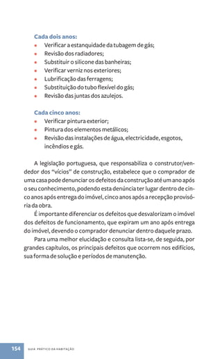 Cada dois anos: 
• Verificar a estanquidade da tubagem de gás; 
• Revisão dos radiadores; 
• Substituir o silicone das banheiras; 
• Verificar verniz nos exteriores; 
• Lubrificação das ferragens; 
• Substituição do tubo flexível do gás; 
• Revisão das juntas dos azulejos. 
Cada cinco anos: 
• Verificar pintura exterior; 
• Pintura dos elementos metálicos; 
• Revisão das instalações de água, electricidade, esgotos, 
incêndios e gás. 
A legislação portuguesa, que responsabiliza o construtor/ven-dedor 
dos “vícios” de construção, estabelece que o comprador de 
uma casa pode denunciar os defeitos da construção até um ano após 
o seu conhecimento, podendo esta denúncia ter lugar dentro de cin-co 
anos após entrega do imóvel, cinco anos após a recepção provisó-ria 
da obra. 
É importante diferenciar os defeitos que desvalorizam o imóvel 
dos defeitos de funcionamento, que expiram um ano após entrega 
do imóvel, devendo o comprador denunciar dentro daquele prazo. 
Para uma melhor elucidação e consulta lista-se, de seguida, por 
grandes capítulos, os principais defeitos que ocorrem nos edifícios, 
sua forma de solução e períodos de manutenção. 
154 guia prático da habitação 
 