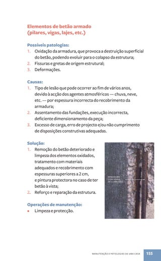 manutenção e patologias de uma casa 155 
Elementos de betão armado 
(pilares, vigas, lajes, etc.) 
Possíveis patologias: 
1. Oxidação da armadura, que provoca a destruição superficial 
do betão, podendo evoluir para o colapso da estrutura; 
2. Fissuras e gretas de origem estrutural; 
3. Deformações. 
Causas: 
1. Tipo de lesão que pode ocorrer ao fim de vários anos, 
devido à acção dos agentes atmosféricos — chuva, neve, 
etc. — por espessura incorrecta do recobrimento da 
armadura; 
2. Assentamento das fundações, execução incorrecta, 
deficiente dimensionamento da peça; 
3. Excesso de carga, erro de projecto e/ou não cumprimento 
de disposições construtivas adequadas. 
Solução: 
1. Remoção do betão deteriorado e 
limpeza dos elementos oxidados, 
tratamento com materiais 
adequados e recobrimento com 
espessuras superiores a 2 cm, 
e pintura protectora no caso de ter 
betão à vista; 
2.. Reforço e reparação da estrutura. 
Operações de manutenção: 
• Limpeza e protecção. 
armadura 
com sinais 
de corrosão 
 