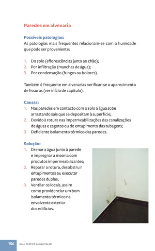 Paredes em alvenaria 
Possíveis patologias: 
As patologias mais frequentes relacionam-se com a humidade 
que pode ser proveniente: 
1. Do solo (eflorescências junto ao chão); 
2. Por infiltração (manchas de água); 
3. Por condensação (fungos ou bolores). 
Também é frequente em alvenarias verificar-se o aparecimento 
de fissuras (ver início de capítulo). 
Causas: 
1. Nas paredes em contacto com o solo a água sobe 
arrastando sais que se depositam à superfície; 
2. Devido à rotura nas impermeabilizações das canalizações 
de águas e esgotos ou do entupimento das tubagens; 
3. Deficiente isolamento térmico das paredes. 
Solução: 
1. Drenar a água junto à parede 
e impregnar a mesma com 
produtos impermeabilizantes; 
2. Reparar a rotura, desobstruir 
entupimentos ou executar 
paredes duplas; 
3. Ventilar os locais, assim 
como providenciar um bom 
isolamento térmico na 
envolvente exterior 
dos edifícios. 
156 guia prático da habitação 
 