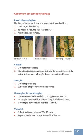 Cobertura em telhado (telhas) 
Possíveis patologias: 
Manifestação de humidade nos pisos inferiores devido a : 
1. Obstrução de caleiras; 
2. Telhas com fissuras ou deterioradas; 
3. Acumulação de fungos. 
obstrução de caleiras telhas fissuradas acumulação de fungos 
Causas: 
1. Limpeza inadequada; 
2. Manutenção inadequada; deficiência do material; excedida 
a vida útil do material; acção dos agentes atmosféricos. 
Solução: 
1. Limpeza periódica; 
2. Substituir e repor novamente as telhas. 
Operações de manutenção: 
• Limpeza do telhado e caleira com água — semestral; 
• Inspecção geral verificando a estanquicidade — 5 anos; 
• Eliminação de verdete e detritos — anual. 
Vida útil: 
• Substituição de telhas — 20 a 30 anos; 
• Reparação da base de suporte — 30 a 50 anos. 
manutenção e patologias de uma casa 157 
 