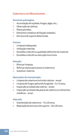 Cobertura em fibrocimento 
Possíveis patologias: 
1. Acumulação de sujidade, fungos, algas, etc.; 
2. Obstrução de caleiras; 
3. Placas partidas; 
4. Elementos metálicos de fixação oxidados; 
5. Estrutura de suporte deteriorada. 
Causas: 
1. Limpeza inadequada; 
2. Utilização indevida; 
3. Excedida a vida útil ou qualidade deficiente do material; 
4. Excedida a vida útil ou execução incorrecta. 
Solução: 
1. Efectuar limpeza; 
2. Reforçar placas para acesso à cobertura; 
3. Substituir material. 
Operações de manutenção: 
• Limpeza da cobertura incluindo caleiras – anual; 
• Limpeza de fungos aplicando fungicida – 5 a 15 anos; 
• Inspecção ao estado das caleiras – anual; 
• Inspecção ao estado das placas de cobertura e elementos 
metálicos – anual. 
Vida útil: 
• Substituição da cobertura – 15 a 20 anos; 
• Reparação da estrutura de suporte – 20 a 30 anos. 
158 guia prático da habitação 
 