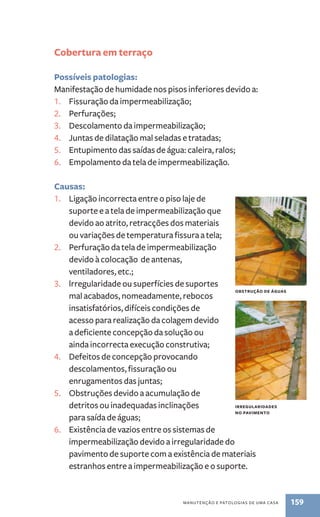 obstrução de águas 
irregularidades 
no pavimento 
manutenção e patologias de uma casa 159 
Cobertura em terraço 
Possíveis patologias: 
Manifestação de humidade nos pisos inferiores devido a: 
1. Fissuração da impermeabilização; 
2. Perfurações; 
3. Descolamento da impermeabilização; 
4. Juntas de dilatação mal seladas e tratadas; 
5. Entupimento das saídas de água: caleira, ralos; 
6. Empolamento da tela de impermeabilização. 
Causas: 
1. Ligação incorrecta entre o piso laje de 
suporte e a tela de impermeabilização que 
devido ao atrito, retracções dos materiais 
ou variações de temperatura fissura a tela; 
2. Perfuração da tela de impermeabilização 
devido à colocação de antenas, 
ventiladores, etc.; 
3. lrregularidade ou superfícies de suportes 
mal acabados, nomeadamente, rebocos 
insatisfatórios, difíceis condições de 
acesso para realização da colagem devido 
a deficiente concepção da solução ou 
ainda incorrecta execução construtiva; 
4. Defeitos de concepção provocando 
descolamentos, fissuração ou 
enrugamentos das juntas; 
5. Obstruções devido a acumulação de 
detritos ou inadequadas inclinações 
para saída de águas; 
6. Existência de vazios entre os sistemas de 
impermeabilização devido a irregularidade do 
pavimento de suporte com a existência de materiais 
estranhos entre a impermeabilização e o suporte. 
 