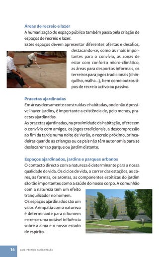 Áreas de recreio e lazer 
A humanização do espaço público também passa pela criação de 
espaços de recreio e lazer. 
Estes espaços devem apresentar diferentes ofertas e desafios, 
16 guia prático da habitação 
destacando­‑ 
se, como as mais impor-tantes 
para o convívio, as zonas de 
estar com conforto micro­‑ 
climático, 
as áreas para desportos informais, os 
terreiros para jogos tradicionais (chin-quilho, 
malha...), bem como outros ti-pos 
de recreio activo ou passivo. 
Pracetas ajardinadas 
Em áreas densamente construídas e habitadas, onde não é possí-vel 
haver jardins, é importante a existência de, pelo menos, pra-cetas 
ajardinadas. 
As pracetas ajardinadas, na proximidade da habitação, oferecem 
o convívio com amigos, os jogos tradicionais, a descompressão 
ao fim da tarde numa noite de Verão, o recreio próximo, brinca-deiras 
quando as crianças ou os pais não têm autonomia para se 
deslocarem ao parque ou jardim distante. 
Espaços ajardinados, jardins e parques urbanos 
O contacto directo com a natureza é determinante para a nossa 
qualidade de vida. Os ciclos de vida, o correr das estações, as co-res, 
as formas, os aromas, as componentes estéticas do jardim 
são tão importantes como a saúde do nosso corpo. A comunhão 
com a natureza tem um efeito 
tranquilizador no homem. 
Os espaços ajardinados são um 
valor. A empatia com a natureza 
é determinante para o homem 
e exerce uma notável influência 
sobre a alma e o nosso estado 
de espírito. 
 