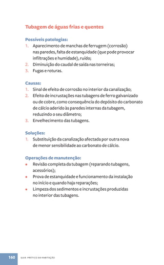 Tubagem de águas frias e quentes 
Possíveis patologias: 
1. Aparecimento de manchas de ferrugem (corrosão) 
nas paredes, falta de estanquidade (que pode provocar 
infiltrações e humidade), ruído; 
2. Diminuição do caudal de saída nas torneiras; 
3. Fugas e roturas. 
Causas: 
1. Sinal de efeito de corrosão no interior da canalização; 
2. Efeito de incrustações nas tubagens de ferro galvanizado 
ou de cobre, como consequência do depósito do carbonato 
de cálcio aderido às paredes internas da tubagem, 
reduzindo o seu diâmetro; 
3. Envelhecimento das tubagens. 
Soluções: 
1. Substituição da canalização afectada por outra nova 
de menor sensibilidade ao carbonato de cálcio. 
Operações de manutenção: 
• Revisão completa da tubagem (reparando tubagens, 
acessórios); 
• Prova de estanquidade e funcionamento da instalação 
no início e quando haja reparações; 
• Limpeza dos sedimentos e incrustações produzidas 
no interior das tubagens. 
160 guia prático da habitação 
 