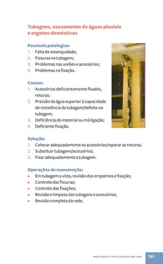 Tubagens, escoamento de águas pluviais 
e esgotos domésticos 
Possíveis patologias: 
1. Falta de estanquidade; 
2. Fissuras na tubagem; 
3. Problemas nas uniões e acessórios; 
4. Problemas na fixação. 
Causas: 
1. Acessórios deficientemente fixados, 
manutenção e patologias de uma casa 161 
roturas; 
2. Pressão da água superior à capacidade 
de resistência da tubagem/defeito na 
tubagem; 
3. Deficiência do material ou má ligação; 
4. Deficiente fixação. 
Solução: 
1. Colocar adequadamente os acessórios/reparar as roturas; 
2. Substituir tubagens/acessórios; 
3. Fixar adequadamente a tubagem. 
Operações de manutenção: 
• Em tubagem a vista, revisão dos empalmes e fixação; 
• Controlo das fissuras; 
• Controlo das fixações; 
• Revisão e limpeza das tubagens e acessórios; 
• Revisão completa da rede. 
 